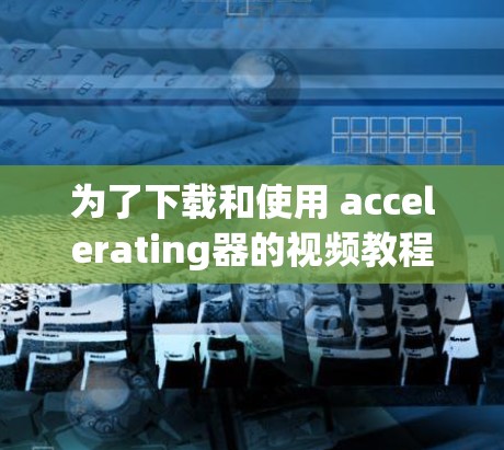 为了下载和使用 accelerating器的视频教程，您可以按照以下步骤进行