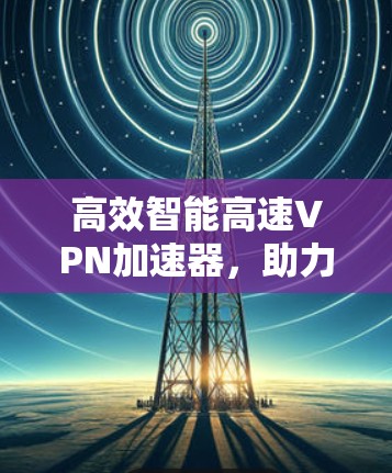 高效智能高速VPN加速器，助力网络高效与安全