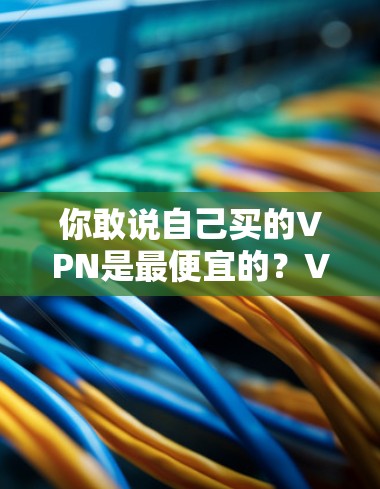 你敢说自己买的VPN是最便宜的?VPN购买误区分析 你敢说自己买的VPN是最便宜的?VPN购买误区分析