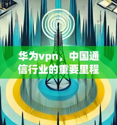 华为vpn，中国通信行业的重要里程碑—一款创新的网络连接解决方案