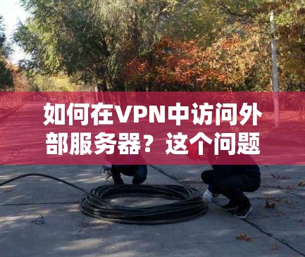 如何在VPN中访问外部服务器？这个问题你可能不知道怎么解决！