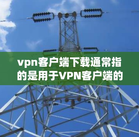 vpn客户端下载通常指的是用于VPN客户端的软件或工具。具体的下载和使用方法可能会因平台和浏览器而有所不同，以下是一些常见的步骤和建议