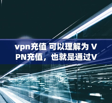 vpn充值 可以理解为 VPN充值，也就是通过VPN来充值你的互联网服务。VPN是一种技术，允许你访问外部互联网，同时保护你的隐私。充值则是支付给VPN服务提供商的费用，来获得更好的连接体验