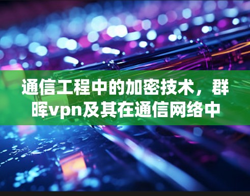 通信工程中的加密技术，群晖vpn及其在通信网络中的应用与挑战