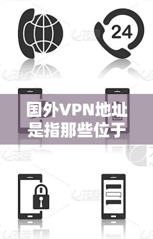 国外VPN地址是指那些位于国外的VPN服务，这些服务通常涉及在跨国城市或国家下载视频内容，或者通过VPN连接到外部网络。以下是国外VPN的主要类型和使用方法