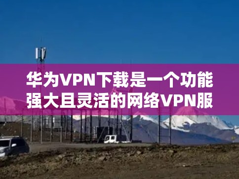 华为VPN下载是一个功能强大且灵活的网络VPN服务，适合多种用户场景。以下是关于华为VPN的详细信息