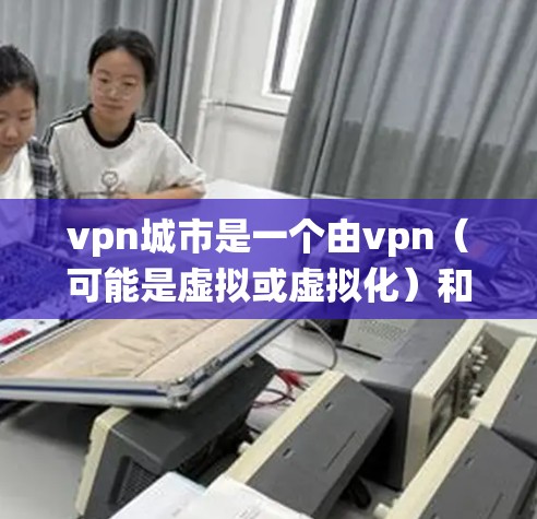 vpn城市是一个由vpn（可能是虚拟或虚拟化）和城市组成的网络词汇，主要指通过虚拟技术或虚拟城市概念来构建和管理城市系统。在不同的语境中，vpn城市可能有不同的解释