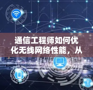通信工程师如何优化无线网络性能，从基础到创新