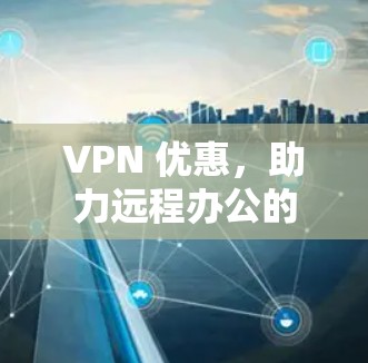 VPN 优惠，助力远程办公的高效与便捷