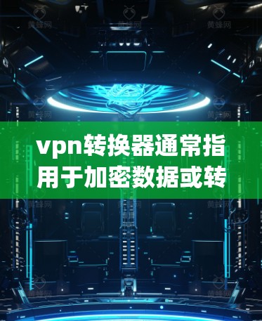 vpn转换器通常指用于加密数据或转换数据的工具或设备。在不同系统中，它可能指的含义有所不同。以下是一些可能的解释