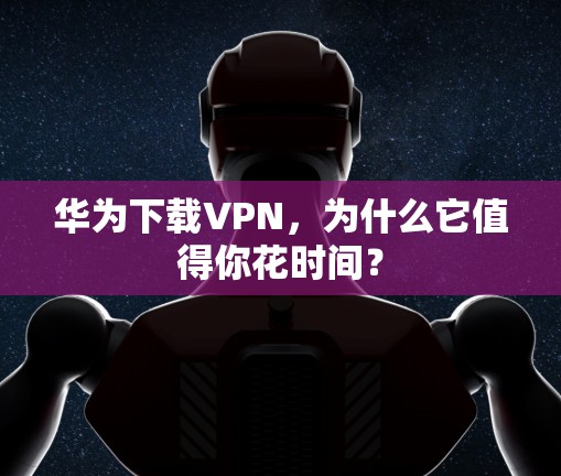 华为下载VPN，为什么它值得你花时间？