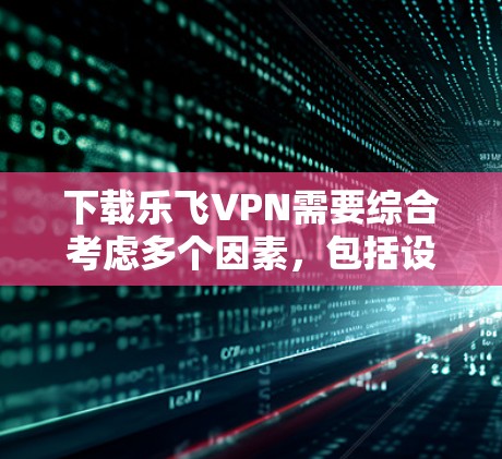 下载乐飞VPN需要综合考虑多个因素，包括设备类型、软件安全性和功能需求，同时遵守相关法律法规。以下是详细的步骤指南