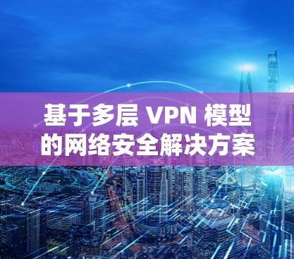 基于多层 VPN 模型的网络安全解决方案