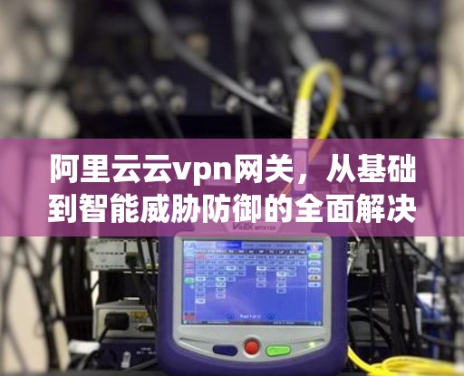 阿里云云vpn网关，从基础到智能威胁防御的全面解决方案