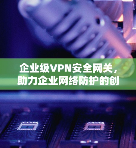 企业级VPN安全网关，助力企业网络防护的创新解决方案