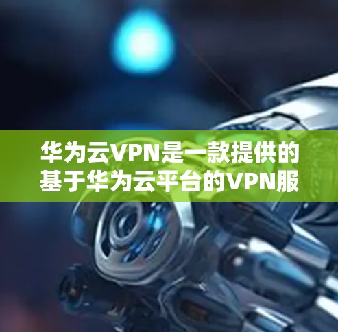 华为云VPN是一款提供的基于华为云平台的VPN服务，旨在为用户提供安全、便捷的网络访问体验。以下是关于华为云VPN的一些关键信息