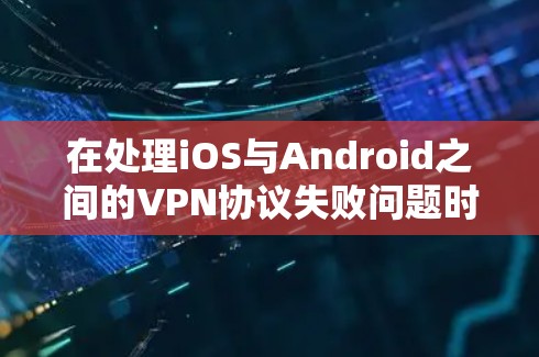 在处理iOS与Android之间的VPN协议失败问题时，可以按照以下步骤进行排查和解决