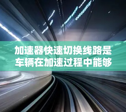 加速器快速切换线路是车辆在加速过程中能够高效、灵活地切换到不同加速模式的技术关键。以下是对该问题的详细分析和总结