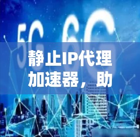 静止IP代理加速器，助力高效数据传输