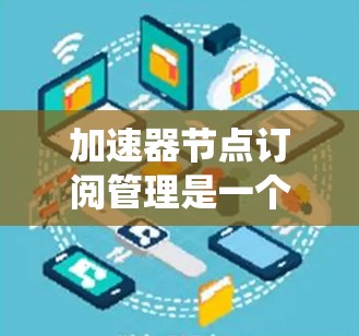 加速器节点订阅管理是一个复杂但重要的系统管理任务，涉及多个方面。以下是对加速器节点订阅管理的详细概述
