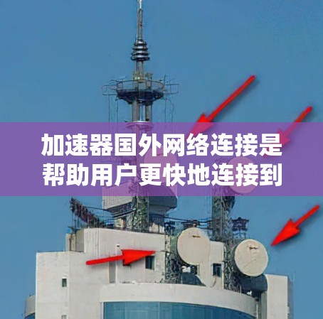 加速器国外网络连接是帮助用户更快地连接到国外网络的工具，涉及多种加速器类型和使用方法。以下是对加速器国外网络连接的详细总结
