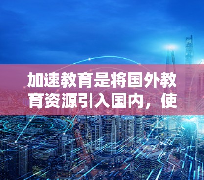 加速教育是将国外教育资源引入国内，使其更易被接受和学习的一种教育策略。以下是一些具体的步骤和方法，帮助您加速教育资源的推广