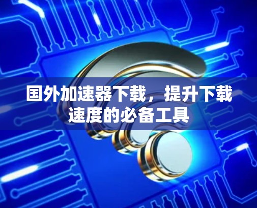 国外加速器下载，提升下载速度的必备工具