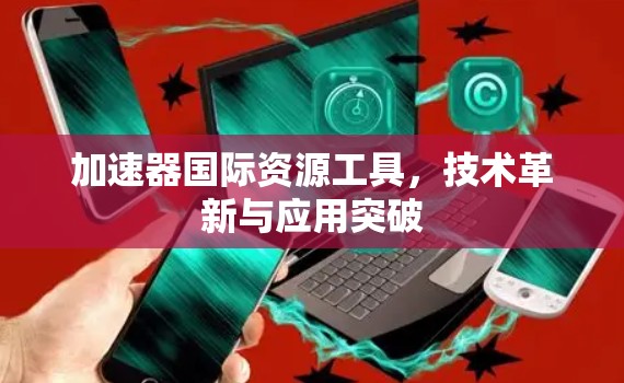 加速器国际资源工具，技术革新与应用突破