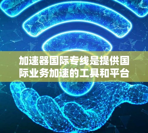 加速器国际专线是提供国际业务加速的工具和平台，帮助用户提升业务效率、降低成本并扩展业务范围。以下是一些关键点和步骤