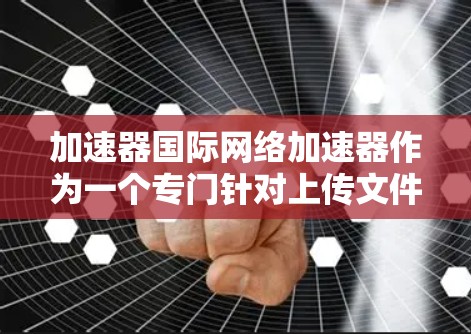 加速器国际网络加速器作为一个专门针对上传文件加速的工具，具有多种功能和特点。以下是对该工具的详细分析