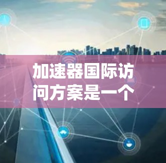 加速器国际访问方案是一个复杂但系统化的计划，旨在促进国际科学合作和科研交流。以下是对该方案的详细总结和概述，涵盖其各个主要部分及其实施细节