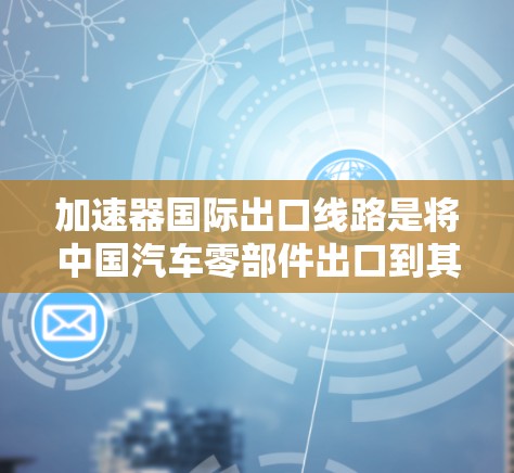 加速器国际出口线路是将中国汽车零部件出口到其他国家的通道，主要出口目标包括美国、欧盟、日本、韩国和中国台湾地区。以下是对加速器国际出口线路的详细说明