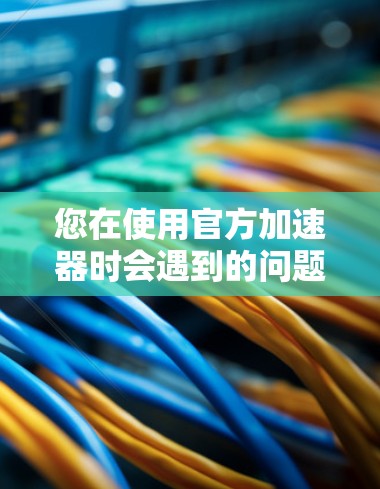 您在使用官方加速器时会遇到的问题，以下是一些可能的解决方案
