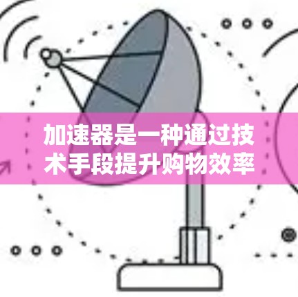 加速器是一种通过技术手段提升购物效率的工具，通过分析用户的购物记录、兴趣偏好和数据，提供个性化推荐和优惠信息，从而帮助用户更快完成购物。以下是对加速器的详细总结