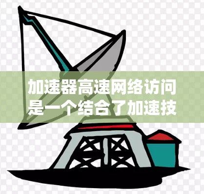 加速器高速网络访问是一个结合了加速技术和高速网络的系统，旨在提升数据访问和网络连接的效率和速度。以下是对该概念的详细分析