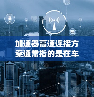加速器高速连接方案通常指的是在车辆或自动驾驶系统中实现高速连接、加速启动以及高效数据传输的系统设计。以下是一个全面的加速器高速连接方案的讨论和解决方案