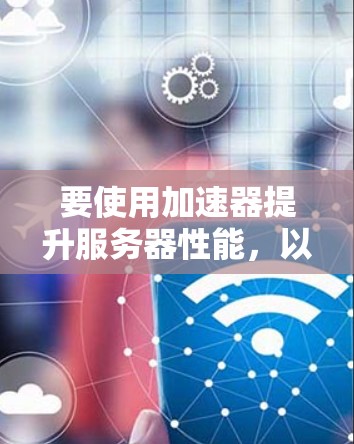 要使用加速器提升服务器性能，以下是一个清晰的步骤指南