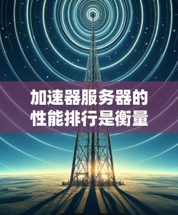 加速器服务器的性能排行是衡量其在处理多种任务时的综合表现，涉及多个关键因素，以下是对这一问题的详细分析和总结