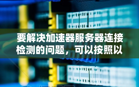 要解决加速器服务器连接检测的问题，可以按照以下步骤进行