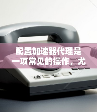 配置加速器代理是一项常见的操作，尤其在需要快速加速网页或下载时。以下是一个详细且清晰的指南，帮助你顺利配置加速器代理