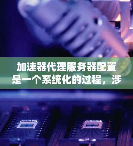 加速器代理服务器配置是一个系统化的过程，涉及多个步骤和参数的合理设置。以下是对加速器代理服务器配置的详细步骤指南