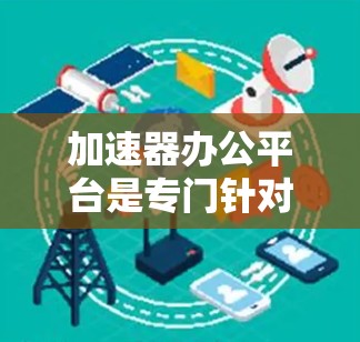 加速器办公平台是专门针对办公应用的加速工具，旨在帮助用户提升文件下载效率，避免因网络延迟导致的卡顿。以下是关于加速器办公平台的详细信息