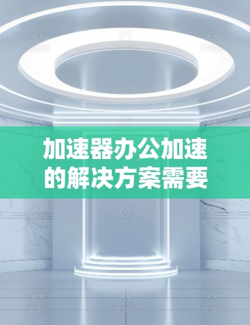 加速器办公加速的解决方案需要根据具体需求来选择合适的工具。以下是一些可能的解决方案