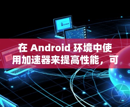 在 Android 环境中使用加速器来提高性能，可以通过以下步骤进行