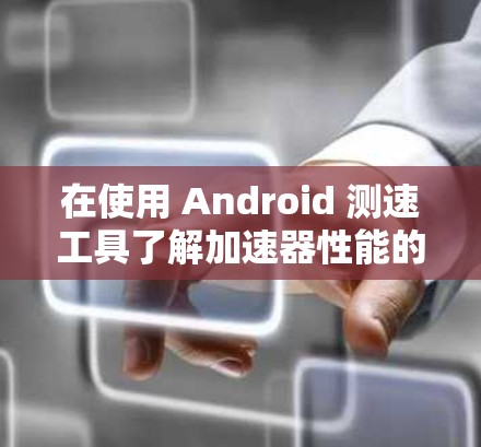 在使用 Android 测速工具了解加速器性能的同时，可以采取以下步骤来优化设备硬件配置，以进一步提升性能