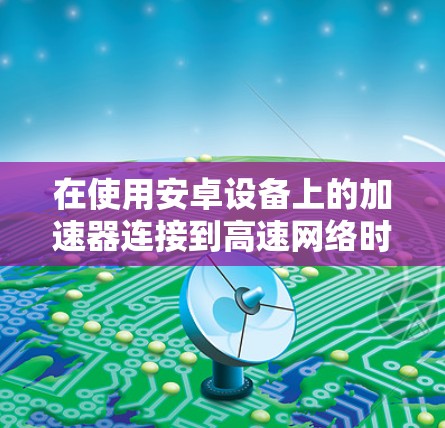 在使用安卓设备上的加速器连接到高速网络时，可以按照以下步骤进行操作