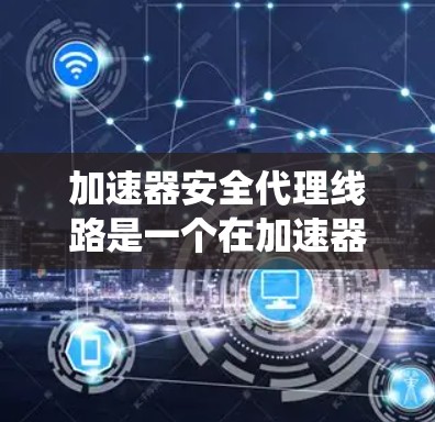 加速器安全代理线路是一个在加速器内部运行的软件系统，旨在保护加速器的安全，防止恶意软件和网络攻击。以下是对该主题的详细总结