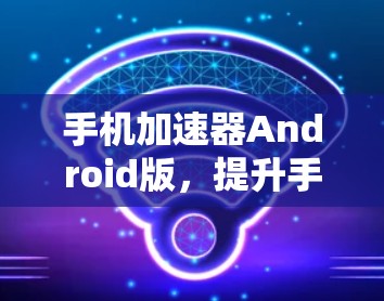 手机加速器Android版，提升手机使用效率的实用工具