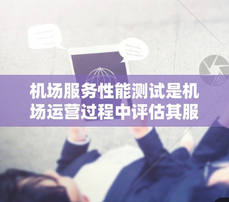 机场服务性能测试是机场运营过程中评估其服务质量、效率和基础设施维护能力的重要手段。通过模拟实际服务环境，测试人员可以发现问题，优化服务流程，提升整体运营水平。以下是机场服务性能测试的主要内容和步骤