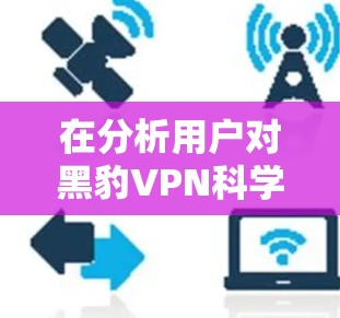 在分析用户对黑豹VPN科学上网海外访问体验的调查结果时，我们可以总结出以下几点关键信息